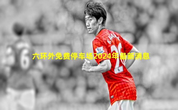 六环外免费停车场2024年最新消息