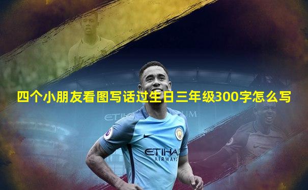 四个小朋友看图写话过生日三年级300字怎么写