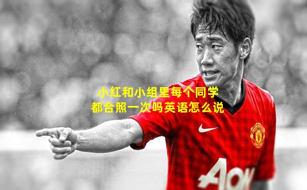 小红和小组里每个同学都合照一次吗英语怎么说
