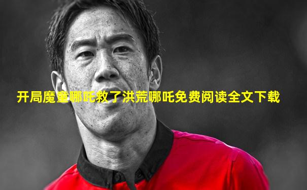 开局魔童哪吒救了洪荒哪吒免费阅读全文下载